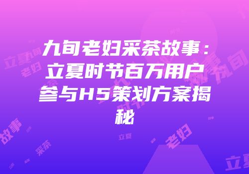 九旬老妇采茶故事：立夏时节百万用户参与H5策划方案揭秘