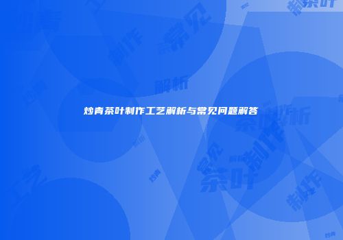 炒青茶叶制作工艺解析与常见问题解答