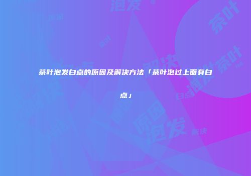 茶叶泡发白点的原因及解决方法「茶叶泡过上面有白点」