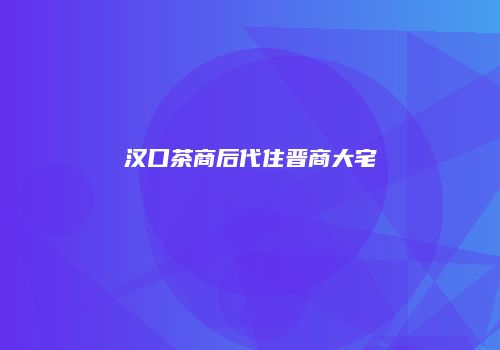 汉口茶商后代住晋商大宅