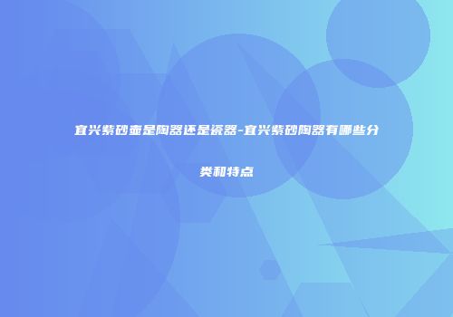 宜兴紫砂壶是陶器还是瓷器-宜兴紫砂陶器有哪些分类和特点