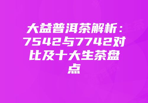 大益普洱茶解析：7542与7742对比及十大生茶盘点