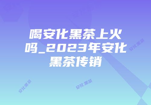 喝安化黑茶上火吗_2023年安化黑茶传销
