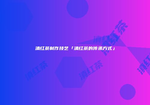 滇红茶制作技艺「滇红茶的传承方式」