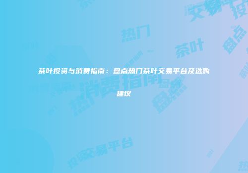 茶叶投资与消费指南：盘点热门茶叶交易平台及选购建议