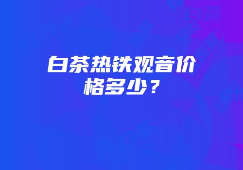 白茶热铁观音价格多少？