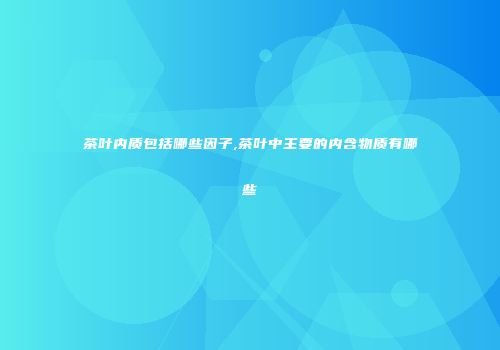 茶叶内质包括哪些因子,茶叶中主要的内含物质有哪些