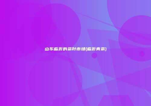 山东临沂的茶叶市场(临沂青茶)