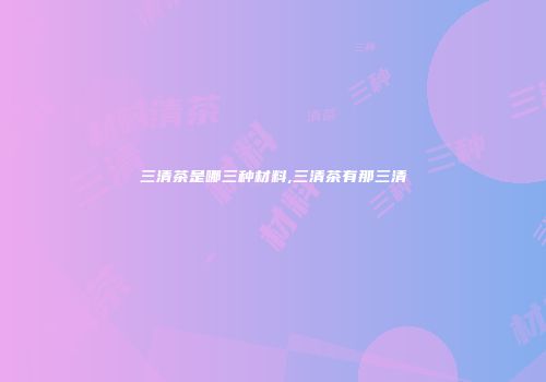 三清茶是哪三种材料,三清茶有那三清