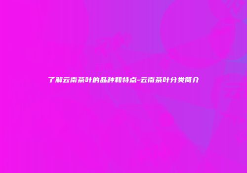 了解云南茶叶的品种和特点-云南茶叶分类简介