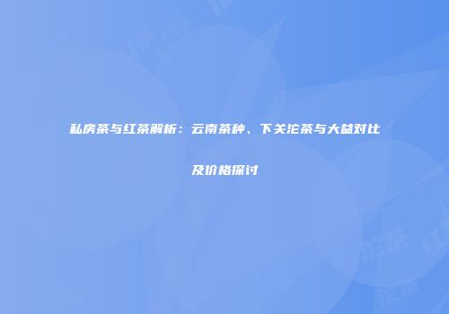 私房茶与红茶解析：云南茶种、下关沱茶与大益对比及价格探讨