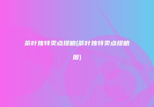 茶叶独特卖点提略(茶叶独特卖点提略图)