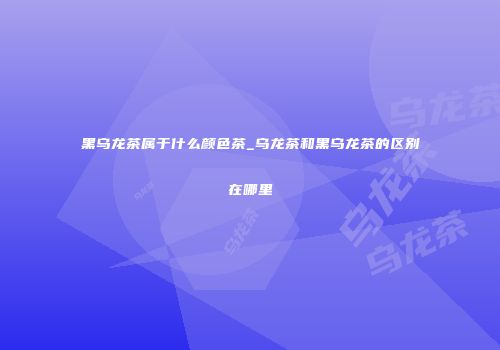 黑乌龙茶属于什么颜色茶_乌龙茶和黑乌龙茶的区别在哪里