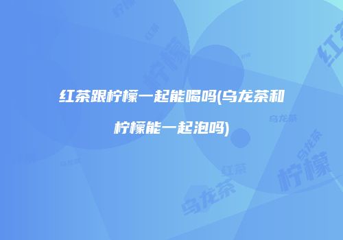 红茶跟柠檬一起能喝吗(乌龙茶和柠檬能一起泡吗)