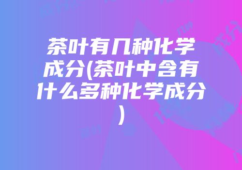 茶叶有几种化学成分(茶叶中含有什么多种化学成分)