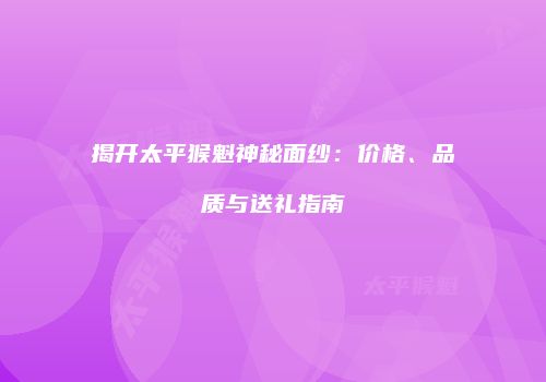 揭开太平猴魁神秘面纱：价格、品质与送礼指南