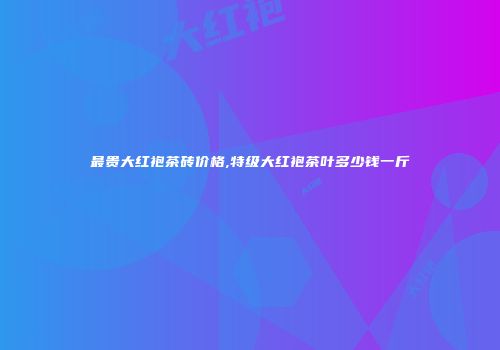 最贵大红袍茶砖价格,特级大红袍茶叶多少钱一斤