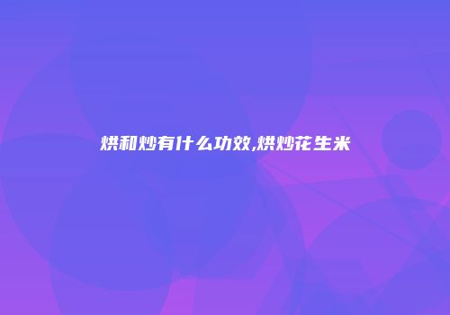 烘和炒有什么功效,烘炒花生米