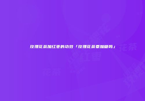 玫瑰花茶加红枣的功效「玫瑰花茶要加糖吗」