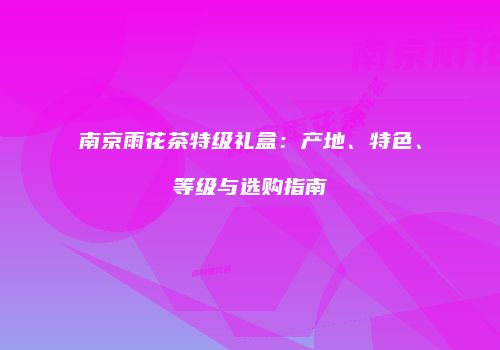 南京雨花茶特级礼盒：产地、特色、等级与选购指南