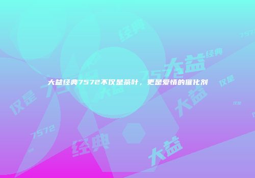 大益经典7572不仅是茶叶，更是爱情的催化剂