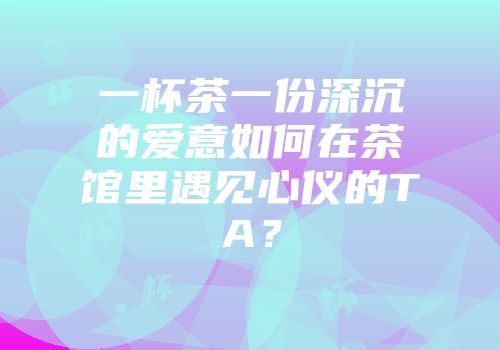 一杯茶一份深沉的爱意如何在茶馆里遇见心仪的TA？