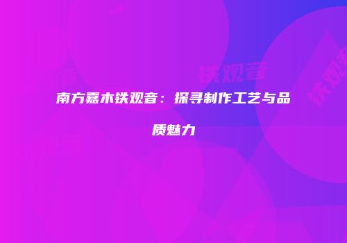南方嘉木铁观音：探寻制作工艺与品质魅力