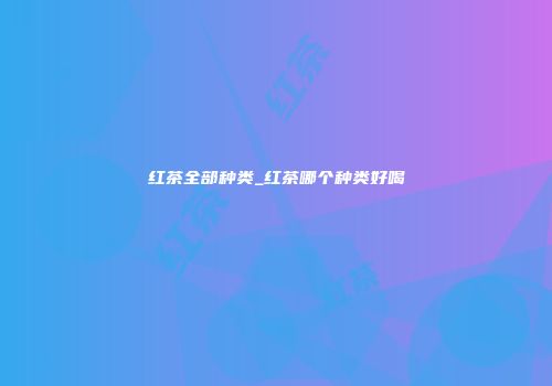 红茶全部种类_红茶哪个种类好喝