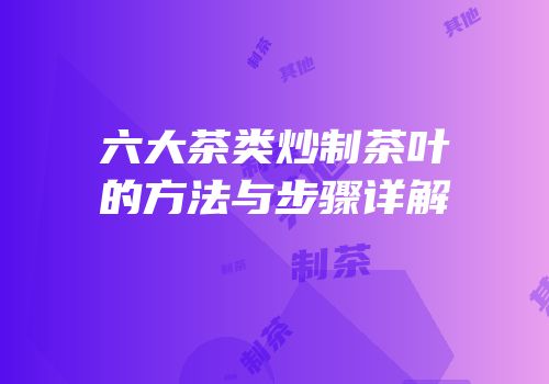 六大茶类炒制茶叶的方法与步骤详解