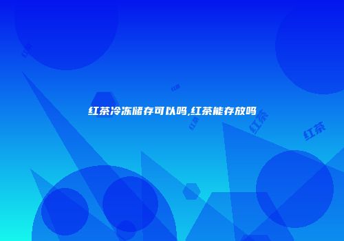 红茶冷冻储存可以吗,红茶能存放吗