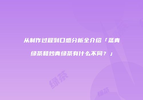 从制作过程到口感分析全介绍「蒸青绿茶和炒青绿茶有什么不同？」