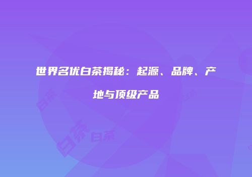 世界名优白茶揭秘：起源、品牌、产地与顶级产品