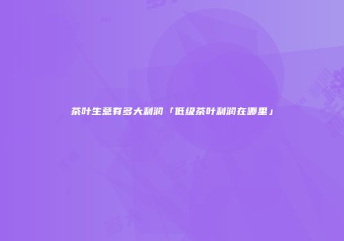 茶叶生意有多大利润「低级茶叶利润在哪里」