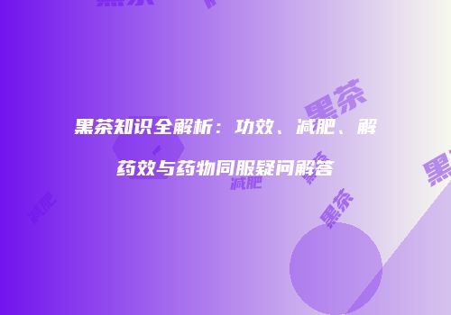 黑茶知识全解析：功效、减肥、解药效与药物同服疑问解答