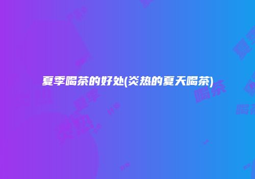 夏季喝茶的好处(炎热的夏天喝茶)