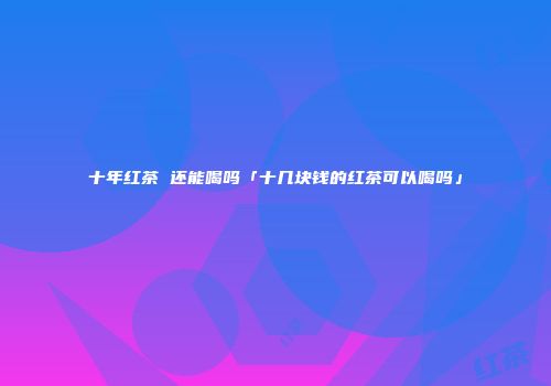 十年红茶 还能喝吗「十几块钱的红茶可以喝吗」