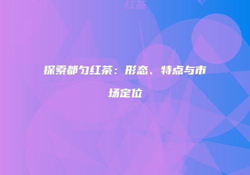 探索都匀红茶：形态、特点与市场定位