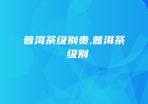 普洱茶级别贵,普洱茶 级别