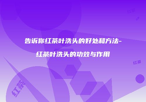 告诉你红茶叶洗头的好处和方法-红茶叶洗头的功效与作用