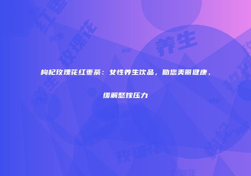 枸杞玫瑰花红枣茶：女性养生饮品，助您美丽健康，缓解愁嫁压力