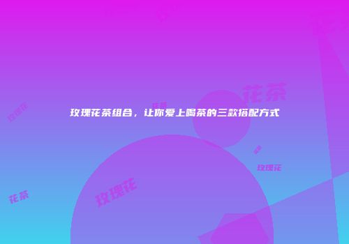 玫瑰花茶组合，让你爱上喝茶的三款搭配方式