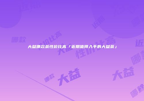 大益哪款茶性价比高「近期值得入手的大益茶」