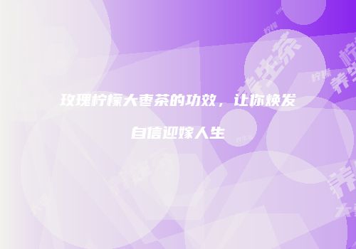 玫瑰柠檬大枣茶的功效，让你焕发自信迎嫁人生
