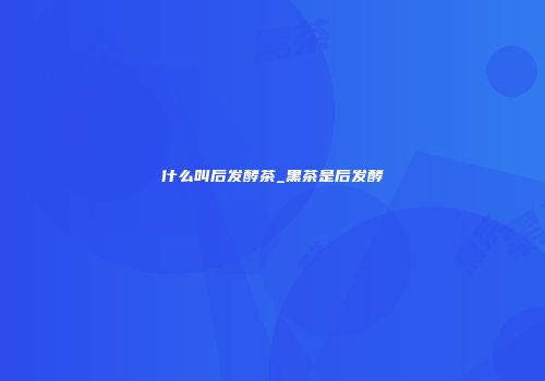 什么叫后发酵茶_黑茶是后发酵