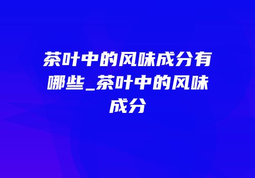 茶叶中的风味成分有哪些_茶叶中的风味成分