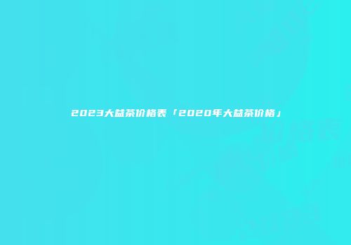 2023大益茶价格表「2020年大益茶价格」