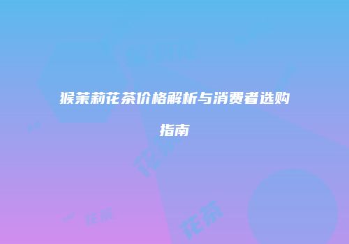 猴茉莉花茶价格解析与消费者选购指南