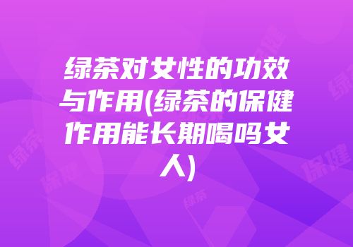 绿茶对女性的功效与作用(绿茶的保健作用能长期喝吗女人)