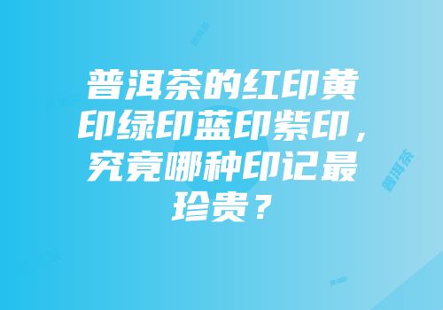 普洱茶的红印黄印绿印蓝印紫印，究竟哪种印记最珍贵？