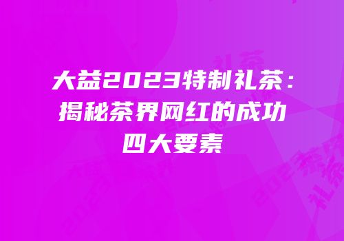 大益2023特制礼茶：揭秘茶界网红的成功四大要素